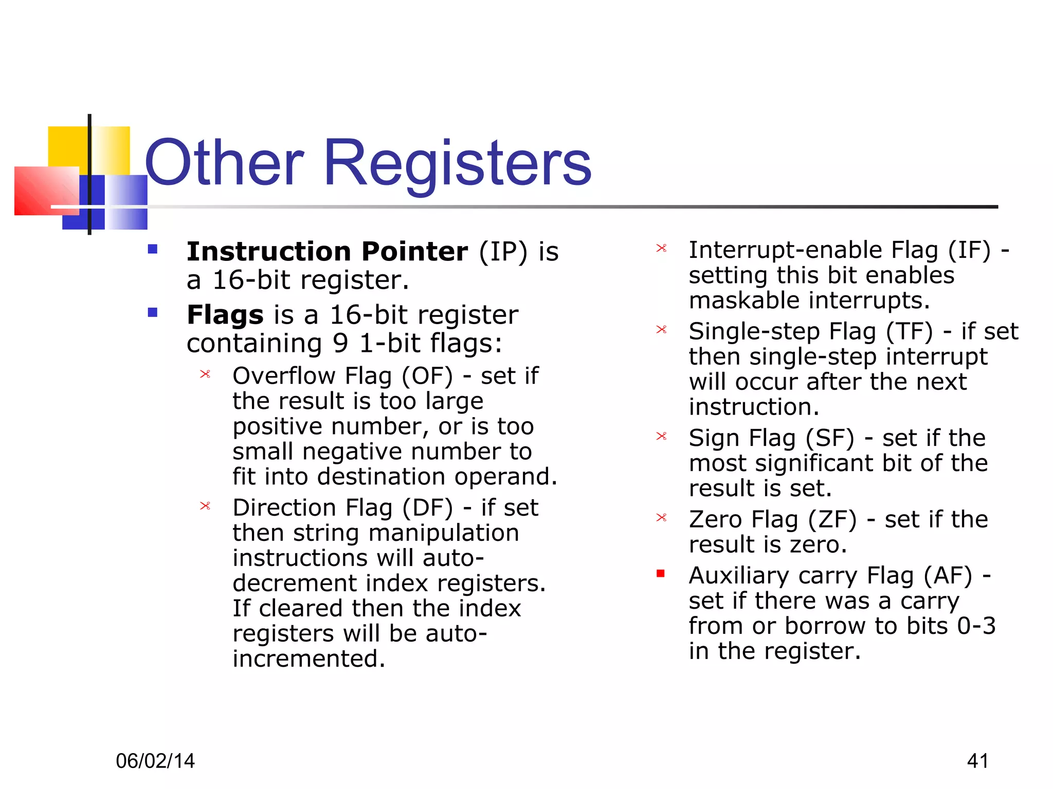 06/02/14 41
Other Registers
 Instruction Pointer (IP) is
a 16-bit register.
 Flags is a 16-bit register
containing 9 1-bit flags:
 Overflow Flag (OF) - set if
the result is too large
positive number, or is too
small negative number to
fit into destination operand.
 Direction Flag (DF) - if set
then string manipulation
instructions will auto-
decrement index registers.
If cleared then the index
registers will be auto-
incremented.
 Interrupt-enable Flag (IF) -
setting this bit enables
maskable interrupts.
 Single-step Flag (TF) - if set
then single-step interrupt
will occur after the next
instruction.
 Sign Flag (SF) - set if the
most significant bit of the
result is set.
 Zero Flag (ZF) - set if the
result is zero.
 Auxiliary carry Flag (AF) -
set if there was a carry
from or borrow to bits 0-3
in the register.
 