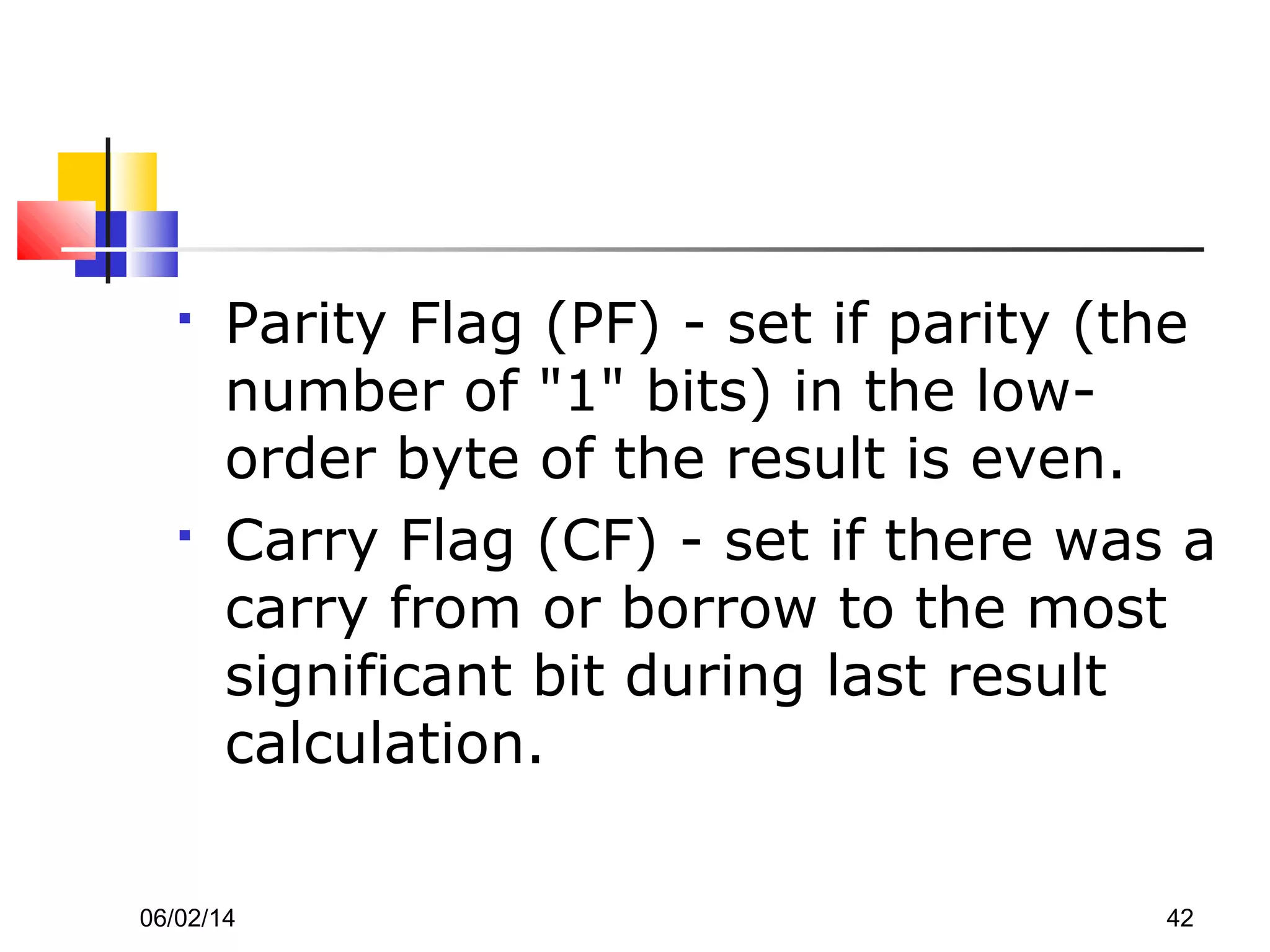 06/02/14 42
 Parity Flag (PF) - set if parity (the
number of "1" bits) in the low-
order byte of the result is even.
 Carry Flag (CF) - set if there was a
carry from or borrow to the most
significant bit during last result
calculation.
 