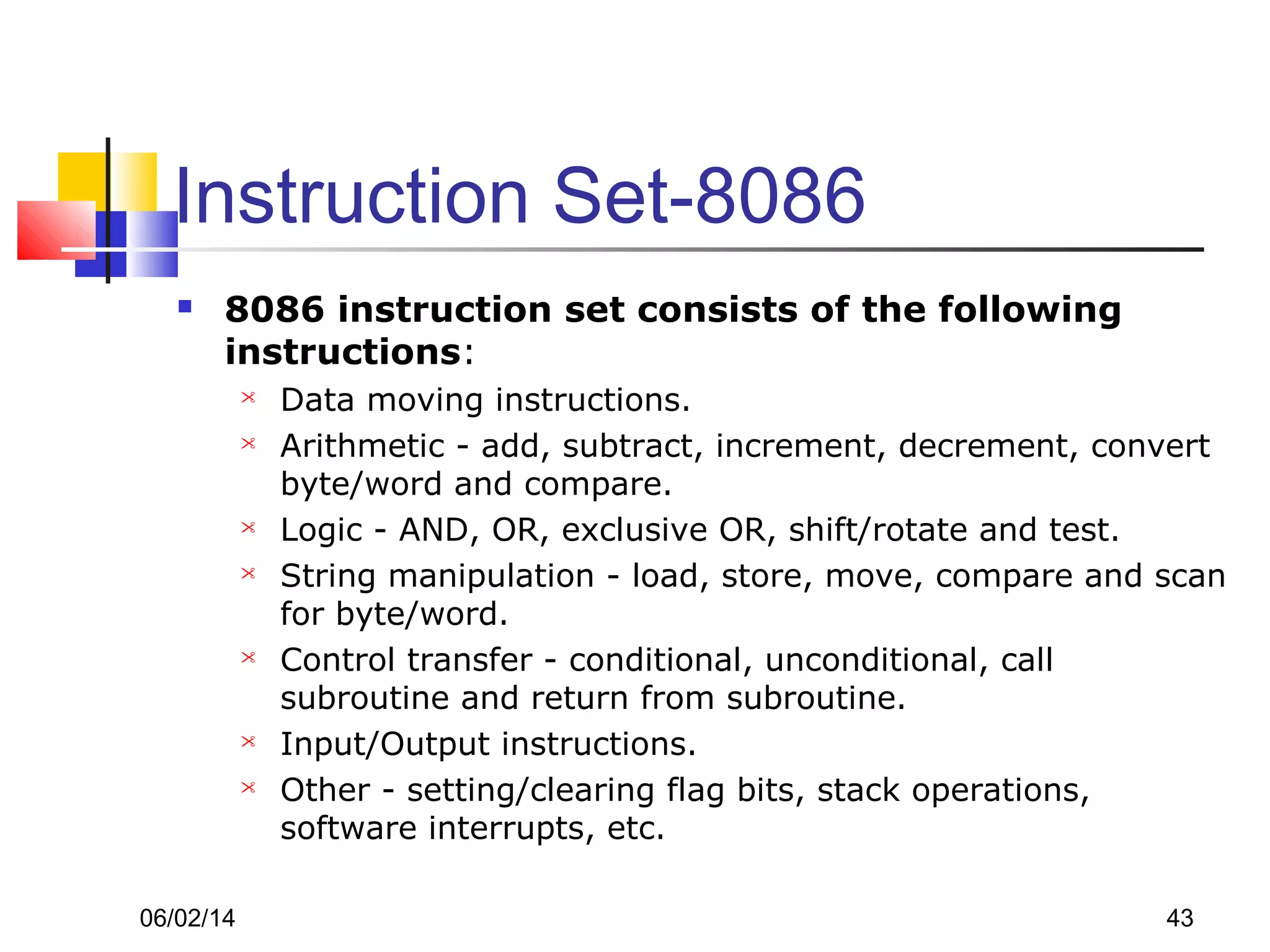 06/02/14 43
Instruction Set-8086
 8086 instruction set consists of the following
instructions:
 Data moving instructions.
 Arithmetic - add, subtract, increment, decrement, convert
byte/word and compare.
 Logic - AND, OR, exclusive OR, shift/rotate and test.
 String manipulation - load, store, move, compare and scan
for byte/word.
 Control transfer - conditional, unconditional, call
subroutine and return from subroutine.
 Input/Output instructions.
 Other - setting/clearing flag bits, stack operations,
software interrupts, etc.
 