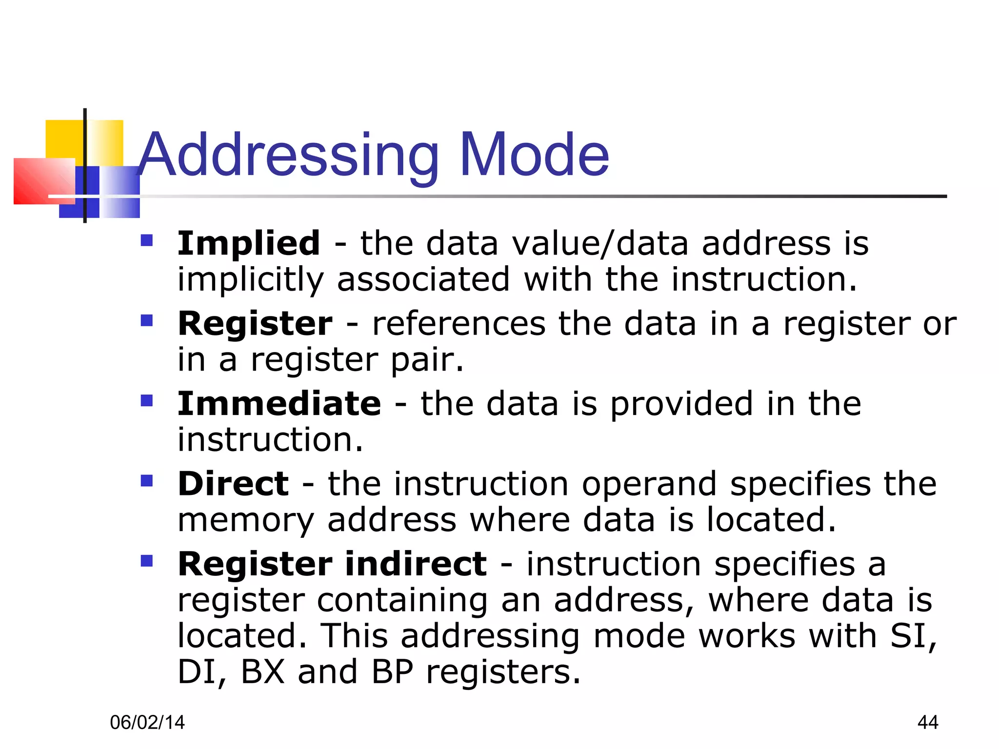 06/02/14 44
Addressing Mode
 Implied - the data value/data address is
implicitly associated with the instruction.
 Register - references the data in a register or
in a register pair.
 Immediate - the data is provided in the
instruction.
 Direct - the instruction operand specifies the
memory address where data is located.
 Register indirect - instruction specifies a
register containing an address, where data is
located. This addressing mode works with SI,
DI, BX and BP registers.
 