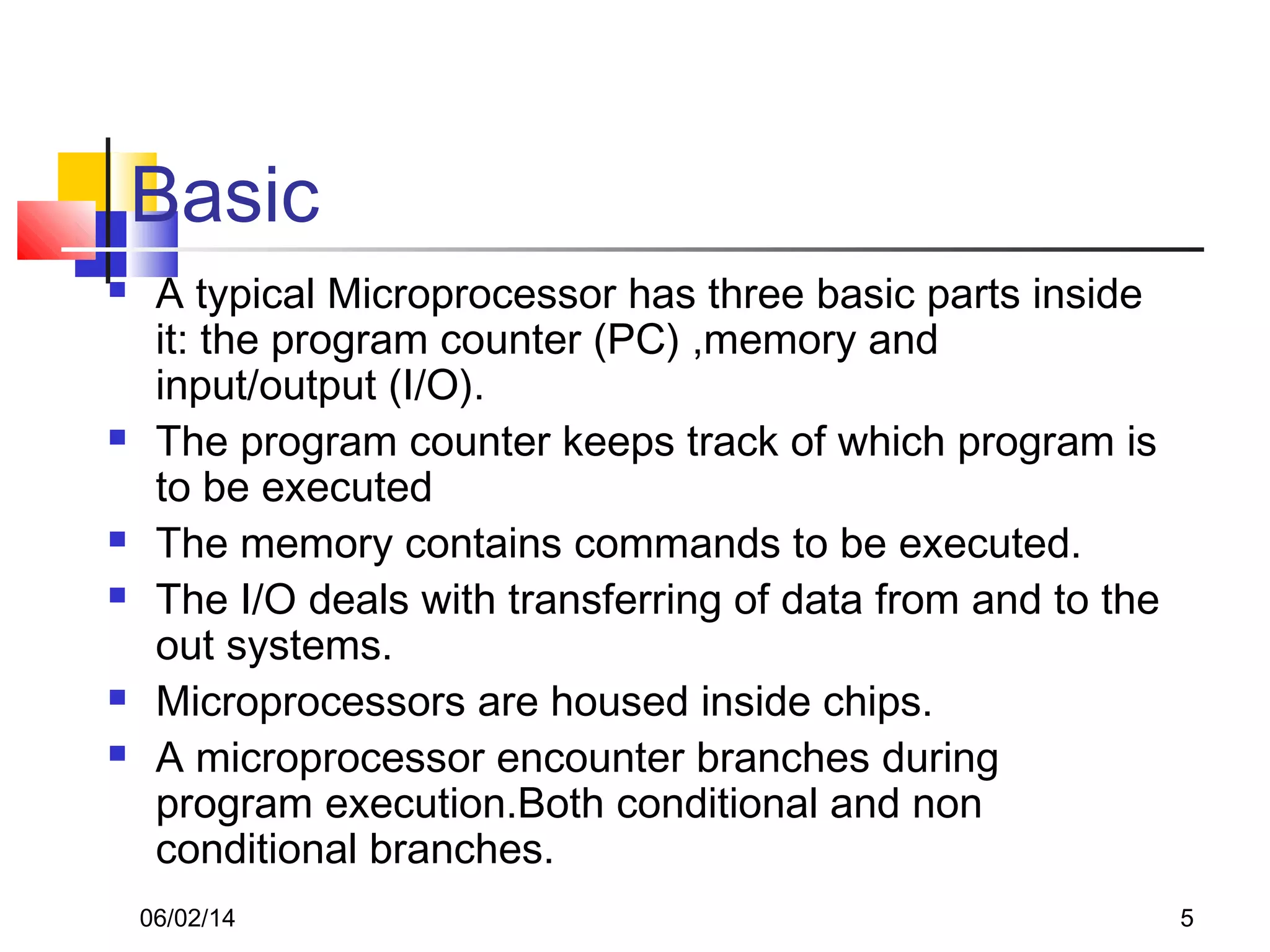 06/02/14 5
Basic
 A typical Microprocessor has three basic parts inside
it: the program counter (PC) ,memory and
input/output (I/O).
 The program counter keeps track of which program is
to be executed
 The memory contains commands to be executed.
 The I/O deals with transferring of data from and to the
out systems.
 Microprocessors are housed inside chips.
 A microprocessor encounter branches during
program execution.Both conditional and non
conditional branches.
 