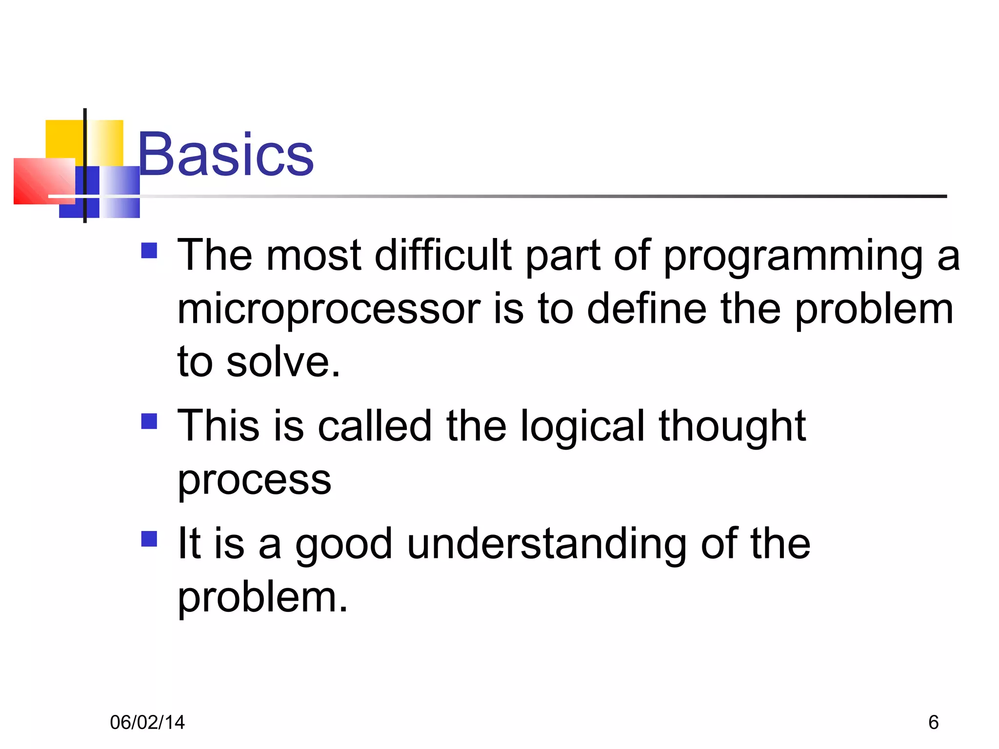 06/02/14 6
Basics
 The most difficult part of programming a
microprocessor is to define the problem
to solve.
 This is called the logical thought
process
 It is a good understanding of the
problem.
 