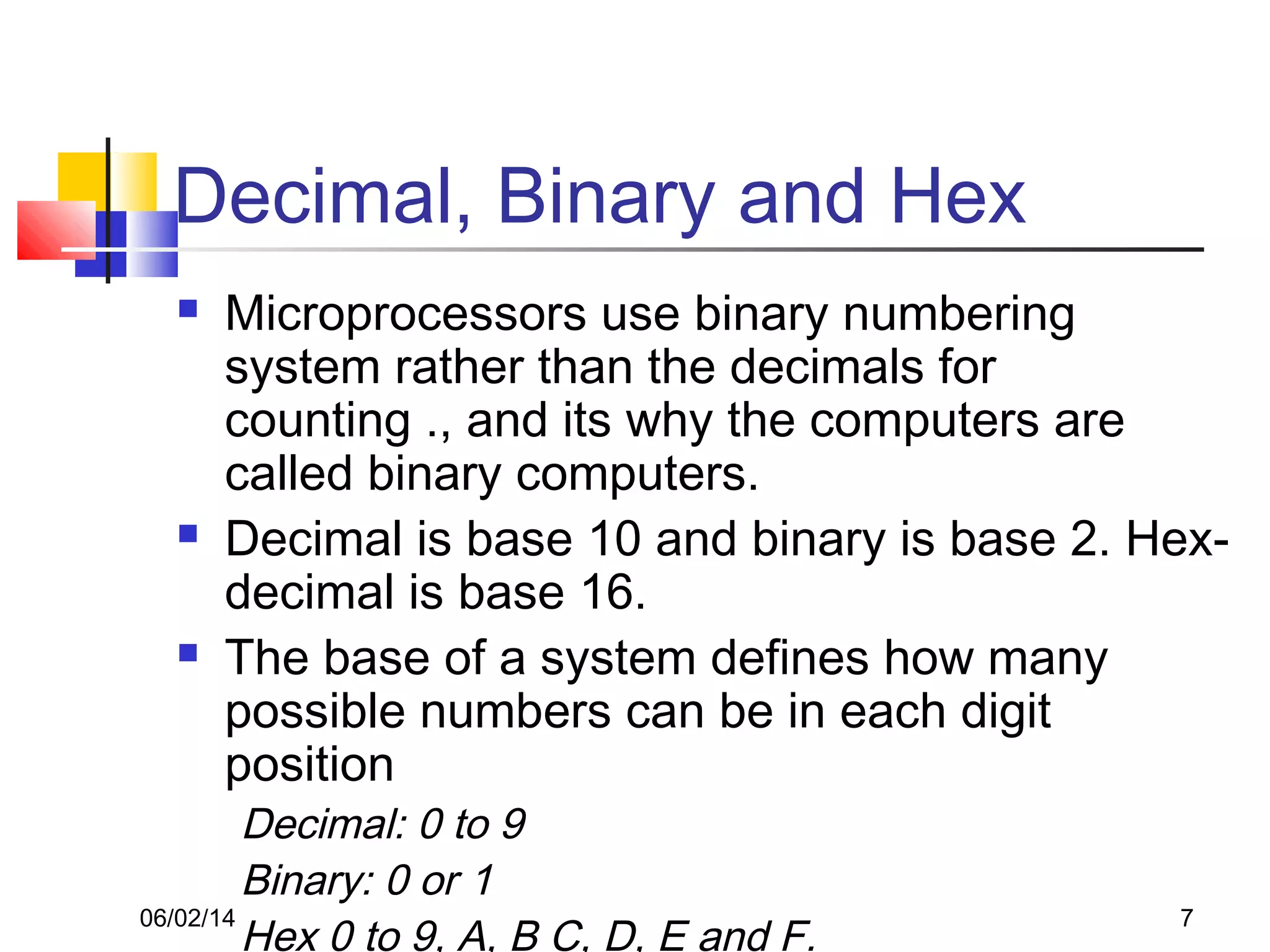 06/02/14 7
Decimal, Binary and Hex
 Microprocessors use binary numbering
system rather than the decimals for
counting ., and its why the computers are
called binary computers.
 Decimal is base 10 and binary is base 2. Hex-
decimal is base 16.
 The base of a system defines how many
possible numbers can be in each digit
position
Decimal: 0 to 9
Binary: 0 or 1
Hex 0 to 9, A, B C, D, E and F.
 