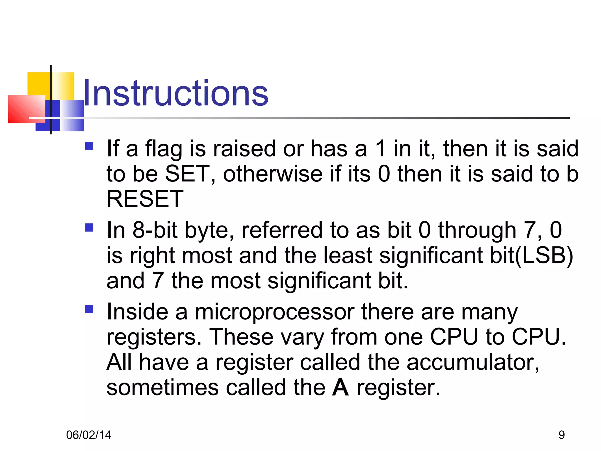 06/02/14 9
Instructions
 If a flag is raised or has a 1 in it, then it is said
to be SET, otherwise if its 0 then it is said to b
RESET
 In 8-bit byte, referred to as bit 0 through 7, 0
is right most and the least significant bit(LSB)
and 7 the most significant bit.
 Inside a microprocessor there are many
registers. These vary from one CPU to CPU.
All have a register called the accumulator,
sometimes called the A register.
 