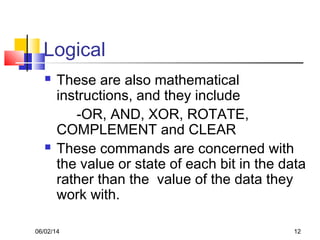 06/02/14 12
Logical
 These are also mathematical
instructions, and they include
-OR, AND, XOR, ROTATE,
COMPLEMENT and CLEAR
 These commands are concerned with
the value or state of each bit in the data
rather than the value of the data they
work with.
 