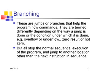 06/02/14 13
Branching
 These are jumps or branches that help the
program flow commands. They are termed
differently depending on the way a jump is
done or the condition under which it is done,
e.g. overflow or underflow., zero result or not
zero.
 But all stop the normal sequential execution
of the program, and jump to another location,
other than the next instruction in sequence
 