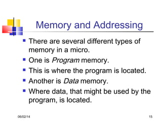 06/02/14 15
Memory and Addressing
 There are several different types of
memory in a micro.
 One is Program memory.
 This is where the program is located.
 Another is Data memory.
 Where data, that might be used by the
program, is located.
 