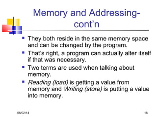 06/02/14 16
Memory and Addressing-
cont’n
 They both reside in the same memory space
and can be changed by the program.
 That’s right, a program can actually alter itself
if that was necessary.
 Two terms are used when talking about
memory.
 Reading (load) is getting a value from
memory and Writing (store) is putting a value
into memory.
 