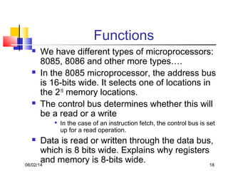 06/02/14 18
Functions
 We have different types of microprocessors:
8085, 8086 and other more types….
 In the 8085 microprocessor, the address bus
is 16-bits wide. It selects one of locations in
the 216
memory locations.
 The control bus determines whether this will
be a read or a write

In the case of an instruction fetch, the control bus is set
up for a read operation.
 Data is read or written through the data bus,
which is 8 bits wide. Explains why registers
and memory is 8-bits wide.
 