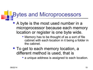 06/02/14 19
Bytes and Microprocessors
 A byte is the most used number in a
microprocessor because each memory
location or register is one byte wide.

Memory has to be thought of as a sort of file
cabinet with each location in it being a folder in
the cabinet.
 To get to each memory location, a
different method is used, that is

a unique address is assigned to each location.
 