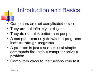 06/02/14 2
Introduction and Basics
 Computers are not complicated device,
 They are not infinitely intelligent
 They do not think better than people.
 A computer can only do what a programs
instruct through programs
 A program is just a sequence of simple
commands that help a computer solve a
problem
 Computers execute instructions very fast .
 