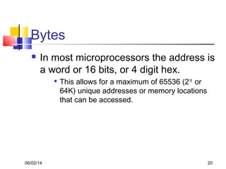 06/02/14 20
Bytes
 In most microprocessors the address is
a word or 16 bits, or 4 digit hex.

This allows for a maximum of 65536 (216
or
64K) unique addresses or memory locations
that can be accessed.
 