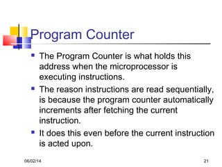 06/02/14 21
Program Counter
 The Program Counter is what holds this
address when the microprocessor is
executing instructions.
 The reason instructions are read sequentially,
is because the program counter automatically
increments after fetching the current
instruction.
 It does this even before the current instruction
is acted upon.
 