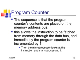 06/02/14 22
Program Counter
 The sequence is that the program
counter's contents are placed on the
memory address bus.
 this allows the instruction to be fetched
from memory through the data bus, and
immediately the program counter is
incremented by 1.

Then the microprocessor looks at the
instruction and starts processing it
 