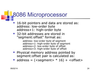 06/02/14 24
8086 Microprocessor
 16-bit pointers and data are stored as:
address: low-order byte
address+1: high-order byte
 32-bit addresses are stored in
"segment:offset" format as:
address: low-order byte of segment
address+1: high-order byte of segment
address+2: low-order byte of offset
address+3: high-order byte of offset
 Physical memory address pointed by
segment:offset pair is calculated as:
 address = (<segment> * 16) + <offset>
 