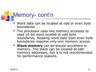 06/02/14 27
Memory- cont’n
 Word data can be located at odd or even byte
boundaries.
 The processor uses two memory accesses to
read 16-bit word located at odd byte
boundaries. Reading word data from even byte
boundaries requires only one memory access.
 Stack memory can be placed anywhere in
memory. The stack can be located at odd
memory addresses, but it is not recommended
for performance reasons.
 