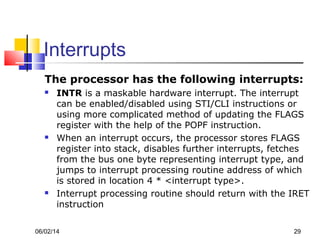 06/02/14 29
Interrupts
The processor has the following interrupts:
 INTR is a maskable hardware interrupt. The interrupt
can be enabled/disabled using STI/CLI instructions or
using more complicated method of updating the FLAGS
register with the help of the POPF instruction.
 When an interrupt occurs, the processor stores FLAGS
register into stack, disables further interrupts, fetches
from the bus one byte representing interrupt type, and
jumps to interrupt processing routine address of which
is stored in location 4 * <interrupt type>.
 Interrupt processing routine should return with the IRET
instruction
 