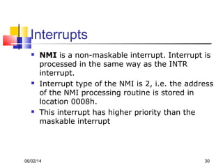 06/02/14 30
Interrupts
 NMI is a non-maskable interrupt. Interrupt is
processed in the same way as the INTR
interrupt.
 Interrupt type of the NMI is 2, i.e. the address
of the NMI processing routine is stored in
location 0008h.
 This interrupt has higher priority than the
maskable interrupt
 