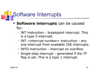 06/02/14 31
Software Interrupts
 Software interrupts can be caused
by:
 INT instruction - breakpoint interrupt. This
is a type 3 interrupt.
 INT <interrupt number> instruction - any
one interrupt from available 256 interrupts.
 INTO instruction - interrupt on overflow
 Single-step interrupt - generated if the TF
flag is set. This is a type 1 interrupt.
 