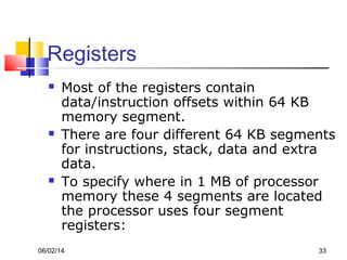06/02/14 33
Registers
 Most of the registers contain
data/instruction offsets within 64 KB
memory segment.
 There are four different 64 KB segments
for instructions, stack, data and extra
data.
 To specify where in 1 MB of processor
memory these 4 segments are located
the processor uses four segment
registers:
 