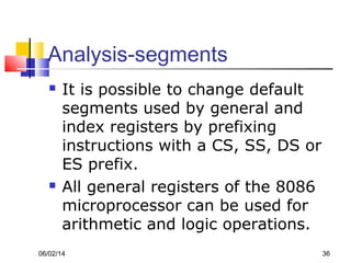 06/02/14 36
Analysis-segments
 It is possible to change default
segments used by general and
index registers by prefixing
instructions with a CS, SS, DS or
ES prefix.
 All general registers of the 8086
microprocessor can be used for
arithmetic and logic operations.
 