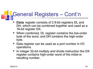 06/02/14 39
General Registers – Cont’n
 Data register consists of 2 8-bit registers DL and
DH, which can be combined together and used as a
16-bit register DX.
 When combined, DL register contains the low-order
byte of the word, and DH contains the high-order
byte.
 Data register can be used as a port number in I/O
operations.
 In integer 32-bit multiply and divide instruction the DX
register contains high-order word of the initial or
resulting number.
 