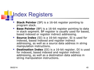 06/02/14 40
Index Registers
 Stack Pointer (SP) is a 16-bit register pointing to
program stack.
 Base Pointer (BP) is a 16-bit register pointing to data
in stack segment. BP register is usually used for based,
based indexed or register indirect addressing.
 Source Index (SI) is a 16-bit register. SI is used for
indexed, based indexed and register indirect
addressing, as well as a source data address in string
manipulation instructions.
 Destination Index (DI) is a 16-bit register. DI is used
for indexed, based indexed and register indirect
addressing, as well as a destination data address in
string manipulation instructions.
 