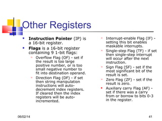 06/02/14 41
Other Registers
 Instruction Pointer (IP) is
a 16-bit register.
 Flags is a 16-bit register
containing 9 1-bit flags:
 Overflow Flag (OF) - set if
the result is too large
positive number, or is too
small negative number to
fit into destination operand.
 Direction Flag (DF) - if set
then string manipulation
instructions will auto-
decrement index registers.
If cleared then the index
registers will be auto-
incremented.
 Interrupt-enable Flag (IF) -
setting this bit enables
maskable interrupts.
 Single-step Flag (TF) - if set
then single-step interrupt
will occur after the next
instruction.
 Sign Flag (SF) - set if the
most significant bit of the
result is set.
 Zero Flag (ZF) - set if the
result is zero.
 Auxiliary carry Flag (AF) -
set if there was a carry
from or borrow to bits 0-3
in the register.
 