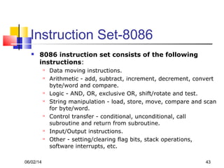06/02/14 43
Instruction Set-8086
 8086 instruction set consists of the following
instructions:
 Data moving instructions.
 Arithmetic - add, subtract, increment, decrement, convert
byte/word and compare.
 Logic - AND, OR, exclusive OR, shift/rotate and test.
 String manipulation - load, store, move, compare and scan
for byte/word.
 Control transfer - conditional, unconditional, call
subroutine and return from subroutine.
 Input/Output instructions.
 Other - setting/clearing flag bits, stack operations,
software interrupts, etc.
 