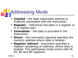 06/02/14 44
Addressing Mode
 Implied - the data value/data address is
implicitly associated with the instruction.
 Register - references the data in a register or
in a register pair.
 Immediate - the data is provided in the
instruction.
 Direct - the instruction operand specifies the
memory address where data is located.
 Register indirect - instruction specifies a
register containing an address, where data is
located. This addressing mode works with SI,
DI, BX and BP registers.
 