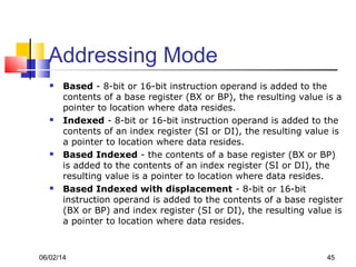 06/02/14 45
Addressing Mode
 Based - 8-bit or 16-bit instruction operand is added to the
contents of a base register (BX or BP), the resulting value is a
pointer to location where data resides.
 Indexed - 8-bit or 16-bit instruction operand is added to the
contents of an index register (SI or DI), the resulting value is
a pointer to location where data resides.
 Based Indexed - the contents of a base register (BX or BP)
is added to the contents of an index register (SI or DI), the
resulting value is a pointer to location where data resides.
 Based Indexed with displacement - 8-bit or 16-bit
instruction operand is added to the contents of a base register
(BX or BP) and index register (SI or DI), the resulting value is
a pointer to location where data resides.
 