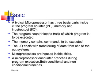 06/02/14 5
Basic
 A typical Microprocessor has three basic parts inside
it: the program counter (PC) ,memory and
input/output (I/O).
 The program counter keeps track of which program is
to be executed
 The memory contains commands to be executed.
 The I/O deals with transferring of data from and to the
out systems.
 Microprocessors are housed inside chips.
 A microprocessor encounter branches during
program execution.Both conditional and non
conditional branches.
 