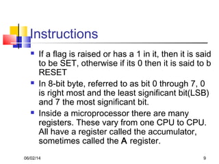 06/02/14 9
Instructions
 If a flag is raised or has a 1 in it, then it is said
to be SET, otherwise if its 0 then it is said to b
RESET
 In 8-bit byte, referred to as bit 0 through 7, 0
is right most and the least significant bit(LSB)
and 7 the most significant bit.
 Inside a microprocessor there are many
registers. These vary from one CPU to CPU.
All have a register called the accumulator,
sometimes called the A register.
 