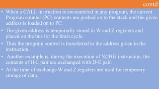 contd
• When a CALL instruction is encountered in any program, the current
Program counter (PC) contents are pushed on to the stack and the given
address is loaded on to PC.
• The given address is temporarily stored in W and Z registers and
placed on the bus for the fetch cycle.
• Thus the program control is transferred to the address given in the
instruction.
• Another example is, during the execution of XCHG instruction, the
contents of H-L pair are exchanged with D-E pair.
• At the time of exchange W and Z registers are used for temporary
storage of data.
 