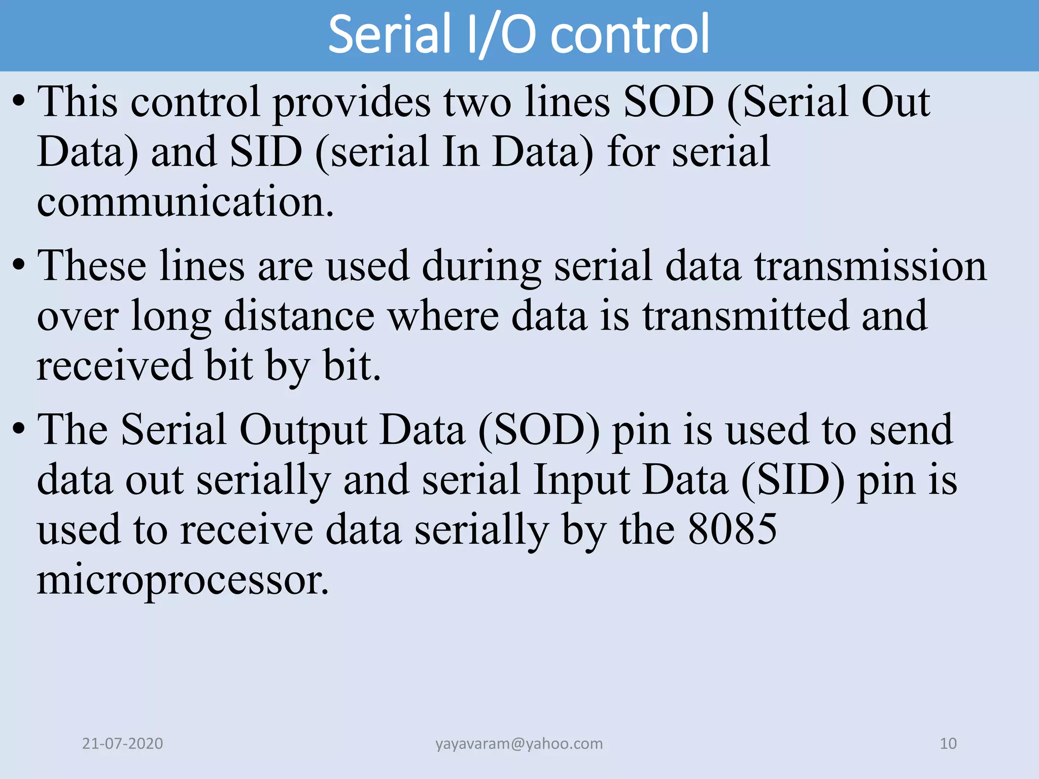 Serial I/O control
• This control provides two lines SOD (Serial Out
Data) and SID (serial In Data) for serial
communication.
• These lines are used during serial data transmission
over long distance where data is transmitted and
received bit by bit.
• The Serial Output Data (SOD) pin is used to send
data out serially and serial Input Data (SID) pin is
used to receive data serially by the 8085
microprocessor.
21-07-2020 yayavaram@yahoo.com 10
 