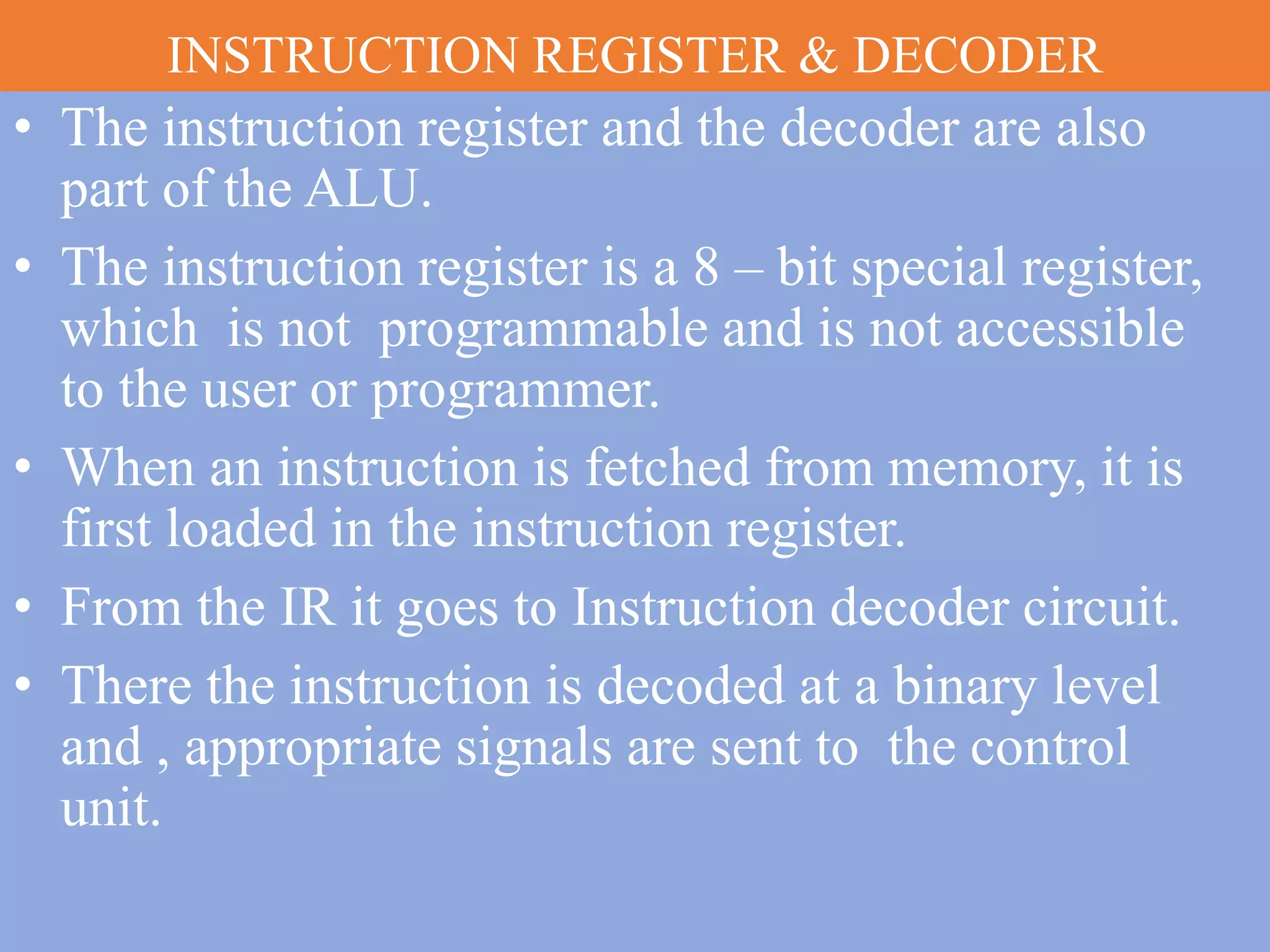 INSTRUCTION REGISTER & DECODER
• The instruction register and the decoder are also
part of the ALU.
• The instruction register is a 8 – bit special register,
which is not programmable and is not accessible
to the user or programmer.
• When an instruction is fetched from memory, it is
first loaded in the instruction register.
• From the IR it goes to Instruction decoder circuit.
• There the instruction is decoded at a binary level
and , appropriate signals are sent to the control
unit.
 