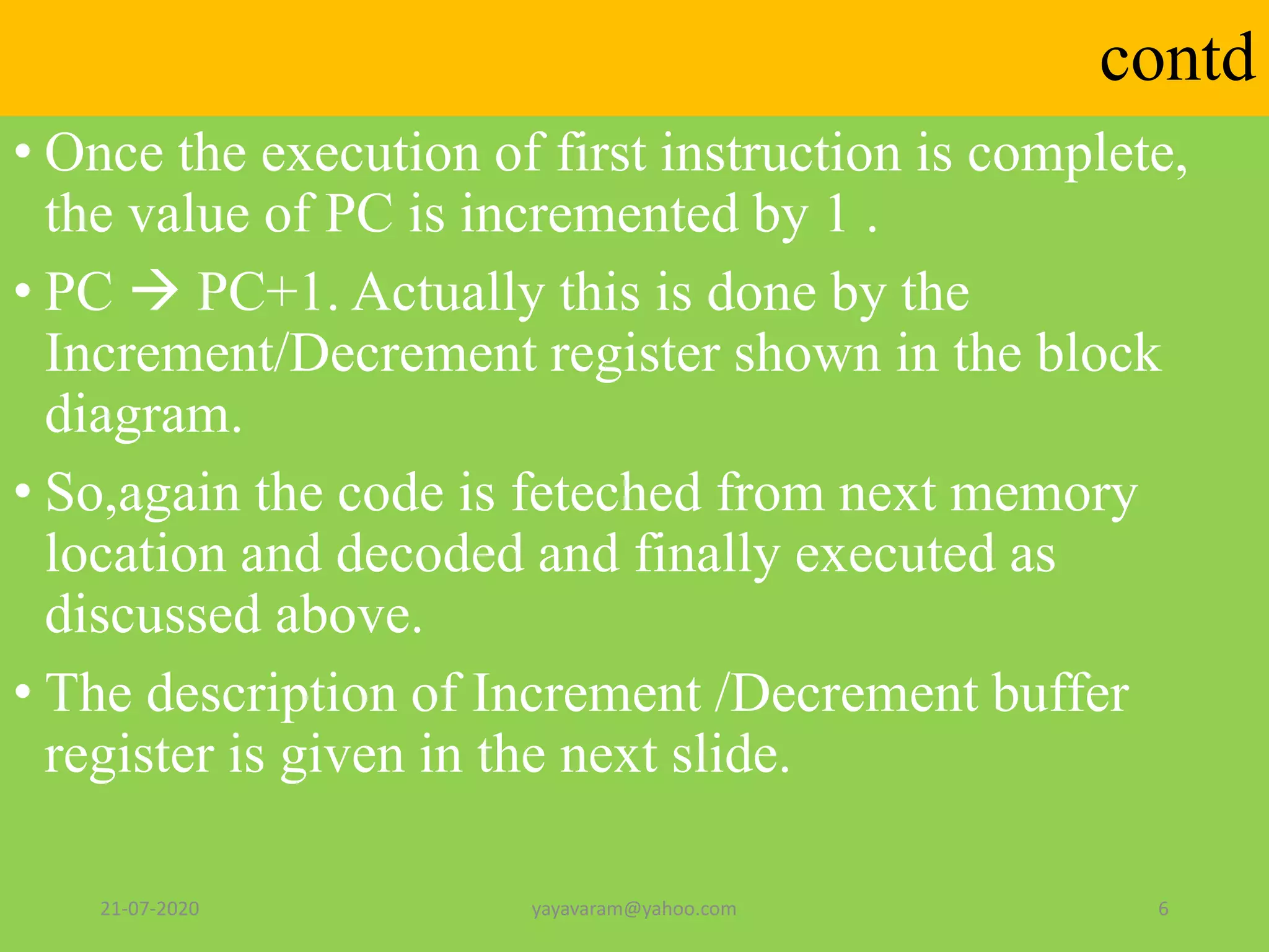 contd
• Once the execution of first instruction is complete,
the value of PC is incremented by 1 .
• PC  PC+1. Actually this is done by the
Increment/Decrement register shown in the block
diagram.
• So,again the code is feteched from next memory
location and decoded and finally executed as
discussed above.
• The description of Increment /Decrement buffer
register is given in the next slide.
21-07-2020 yayavaram@yahoo.com 6
 