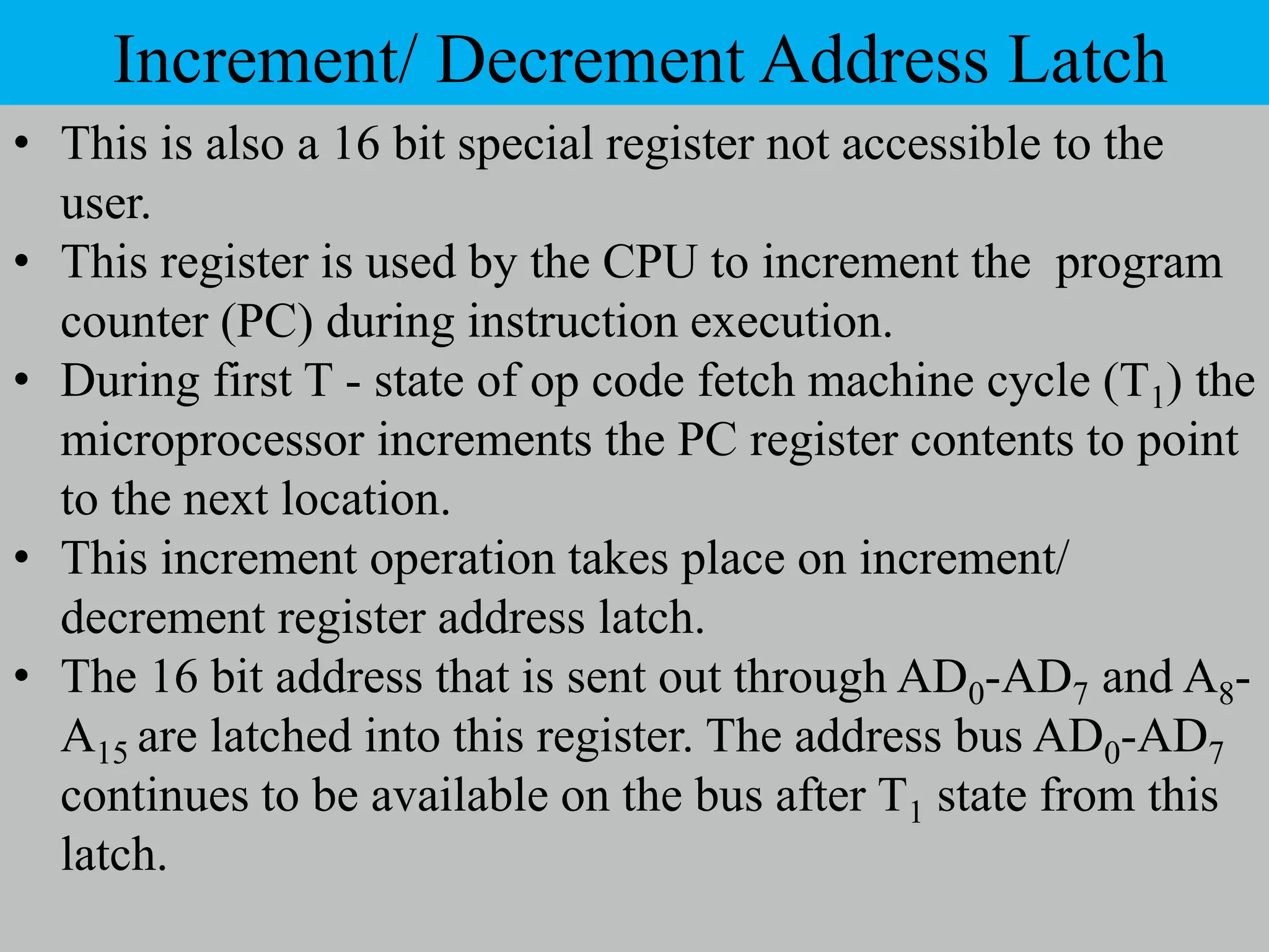 Increment/ Decrement Address Latch
• This is also a 16 bit special register not accessible to the
user.
• This register is used by the CPU to increment the program
counter (PC) during instruction execution.
• During first T - state of op code fetch machine cycle (T1) the
microprocessor increments the PC register contents to point
to the next location.
• This increment operation takes place on increment/
decrement register address latch.
• The 16 bit address that is sent out through AD0-AD7 and A8-
A15 are latched into this register. The address bus AD0-AD7
continues to be available on the bus after T1 state from this
latch.
 