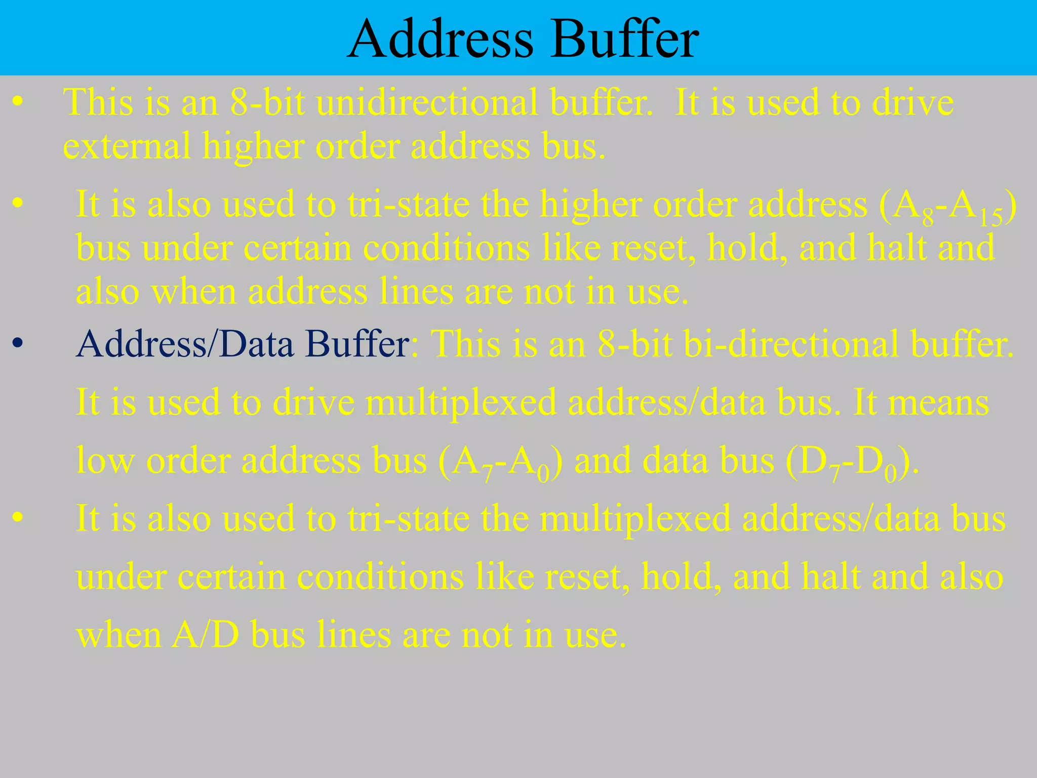 Address Buffer
• This is an 8-bit unidirectional buffer. It is used to drive
external higher order address bus.
• It is also used to tri-state the higher order address (A8-A15)
bus under certain conditions like reset, hold, and halt and
also when address lines are not in use.
• Address/Data Buffer: This is an 8-bit bi-directional buffer.
It is used to drive multiplexed address/data bus. It means
low order address bus (A7-A0) and data bus (D7-D0).
• It is also used to tri-state the multiplexed address/data bus
under certain conditions like reset, hold, and halt and also
when A/D bus lines are not in use.
 