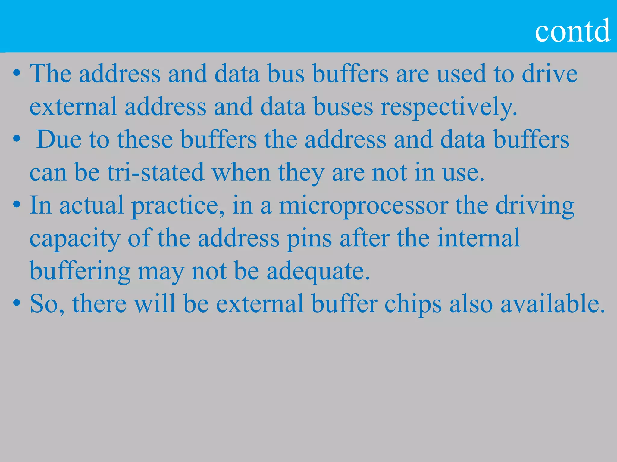 contd
• The address and data bus buffers are used to drive
external address and data buses respectively.
• Due to these buffers the address and data buffers
can be tri-stated when they are not in use.
• In actual practice, in a microprocessor the driving
capacity of the address pins after the internal
buffering may not be adequate.
• So, there will be external buffer chips also available.
 