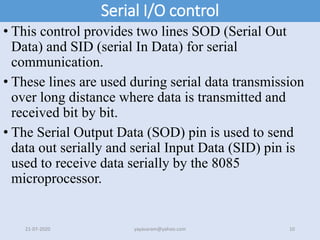 Serial I/O control
• This control provides two lines SOD (Serial Out
Data) and SID (serial In Data) for serial
communication.
• These lines are used during serial data transmission
over long distance where data is transmitted and
received bit by bit.
• The Serial Output Data (SOD) pin is used to send
data out serially and serial Input Data (SID) pin is
used to receive data serially by the 8085
microprocessor.
21-07-2020 yayavaram@yahoo.com 10
 