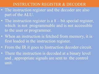 INSTRUCTION REGISTER & DECODER
• The instruction register and the decoder are also
part of the ALU.
• The instruction register is a 8 – bit special register,
which is not programmable and is not accessible
to the user or programmer.
• When an instruction is fetched from memory, it is
first loaded in the instruction register.
• From the IR it goes to Instruction decoder circuit.
• There the instruction is decoded at a binary level
and , appropriate signals are sent to the control
unit.
 