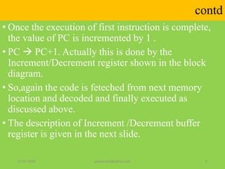 contd
• Once the execution of first instruction is complete,
the value of PC is incremented by 1 .
• PC  PC+1. Actually this is done by the
Increment/Decrement register shown in the block
diagram.
• So,again the code is feteched from next memory
location and decoded and finally executed as
discussed above.
• The description of Increment /Decrement buffer
register is given in the next slide.
21-07-2020 yayavaram@yahoo.com 6
 