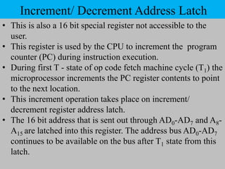 Increment/ Decrement Address Latch
• This is also a 16 bit special register not accessible to the
user.
• This register is used by the CPU to increment the program
counter (PC) during instruction execution.
• During first T - state of op code fetch machine cycle (T1) the
microprocessor increments the PC register contents to point
to the next location.
• This increment operation takes place on increment/
decrement register address latch.
• The 16 bit address that is sent out through AD0-AD7 and A8-
A15 are latched into this register. The address bus AD0-AD7
continues to be available on the bus after T1 state from this
latch.
 