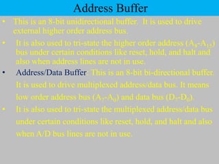 Address Buffer
• This is an 8-bit unidirectional buffer. It is used to drive
external higher order address bus.
• It is also used to tri-state the higher order address (A8-A15)
bus under certain conditions like reset, hold, and halt and
also when address lines are not in use.
• Address/Data Buffer: This is an 8-bit bi-directional buffer.
It is used to drive multiplexed address/data bus. It means
low order address bus (A7-A0) and data bus (D7-D0).
• It is also used to tri-state the multiplexed address/data bus
under certain conditions like reset, hold, and halt and also
when A/D bus lines are not in use.
 