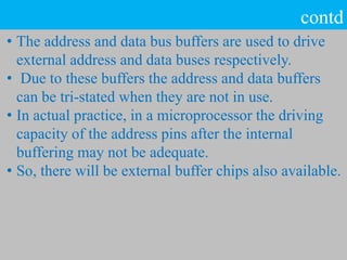 contd
• The address and data bus buffers are used to drive
external address and data buses respectively.
• Due to these buffers the address and data buffers
can be tri-stated when they are not in use.
• In actual practice, in a microprocessor the driving
capacity of the address pins after the internal
buffering may not be adequate.
• So, there will be external buffer chips also available.
 