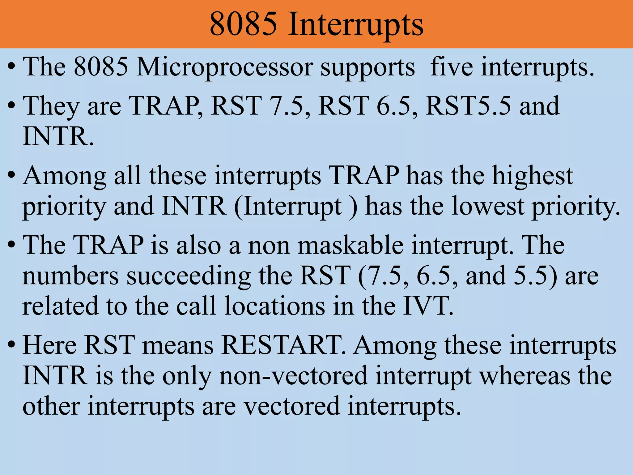 8085 Interrupts
• The 8085 Microprocessor supports five interrupts.
• They are TRAP, RST 7.5, RST 6.5, RST5.5 and
INTR.
• Among all these interrupts TRAP has the highest
priority and INTR (Interrupt ) has the lowest priority.
• The TRAP is also a non maskable interrupt. The
numbers succeeding the RST (7.5, 6.5, and 5.5) are
related to the call locations in the IVT.
• Here RST means RESTART. Among these interrupts
INTR is the only non-vectored interrupt whereas the
other interrupts are vectored interrupts.
 