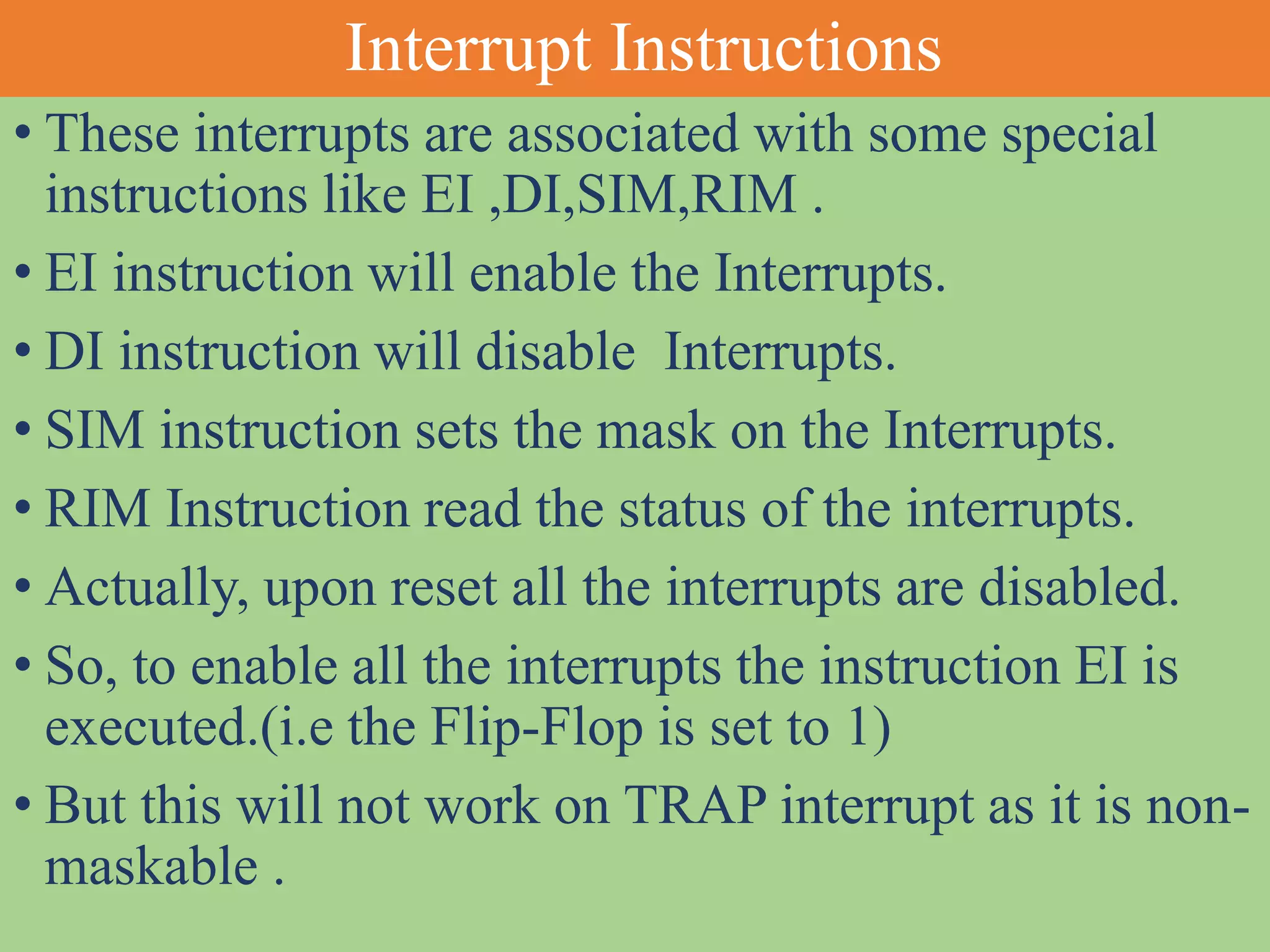 Interrupt Instructions
• These interrupts are associated with some special
instructions like EI ,DI,SIM,RIM .
• EI instruction will enable the Interrupts.
• DI instruction will disable Interrupts.
• SIM instruction sets the mask on the Interrupts.
• RIM Instruction read the status of the interrupts.
• Actually, upon reset all the interrupts are disabled.
• So, to enable all the interrupts the instruction EI is
executed.(i.e the Flip-Flop is set to 1)
• But this will not work on TRAP interrupt as it is non-
maskable .
 