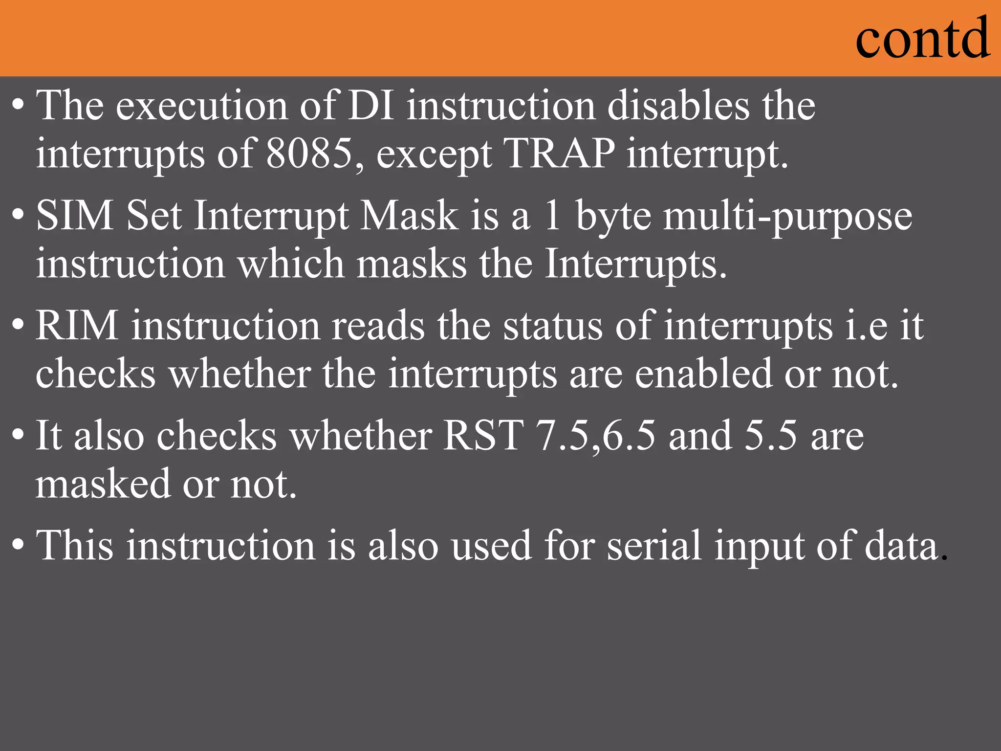 contd
• The execution of DI instruction disables the
interrupts of 8085, except TRAP interrupt.
• SIM Set Interrupt Mask is a 1 byte multi-purpose
instruction which masks the Interrupts.
• RIM instruction reads the status of interrupts i.e it
checks whether the interrupts are enabled or not.
• It also checks whether RST 7.5,6.5 and 5.5 are
masked or not.
• This instruction is also used for serial input of data.
 