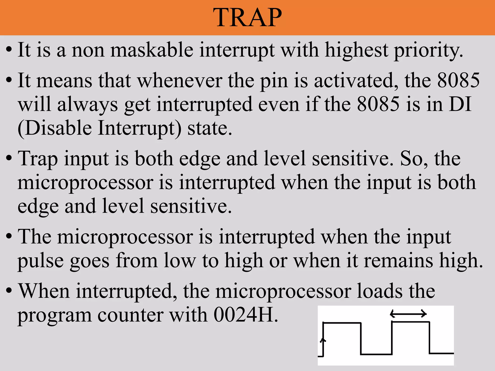 TRAP
• It is a non maskable interrupt with highest priority.
• It means that whenever the pin is activated, the 8085
will always get interrupted even if the 8085 is in DI
(Disable Interrupt) state.
• Trap input is both edge and level sensitive. So, the
microprocessor is interrupted when the input is both
edge and level sensitive.
• The microprocessor is interrupted when the input
pulse goes from low to high or when it remains high.
• When interrupted, the microprocessor loads the
program counter with 0024H.
 